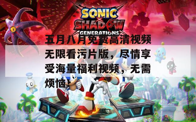 五月八月免费高清视频无限看污片版，尽情享受海量福利视频，无需烦恼！