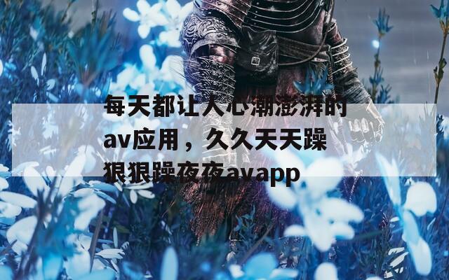每天都让人心潮澎湃的av应用，久久天天躁狠狠躁夜夜avapp