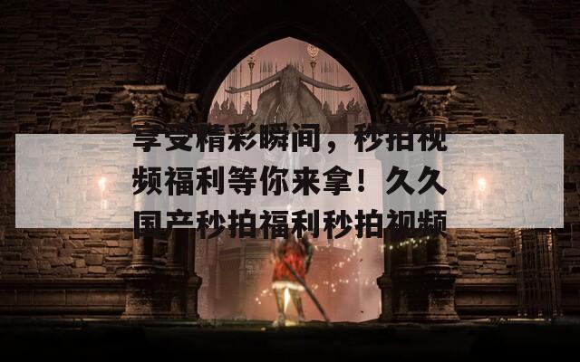 享受精彩瞬间，秒拍视频福利等你来拿！久久国产秒拍福利秒拍视频