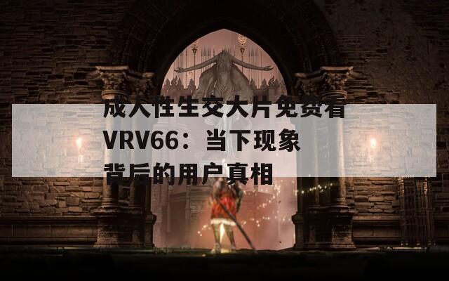 成人性生交大片免费看VRV66：当下现象背后的用户真相