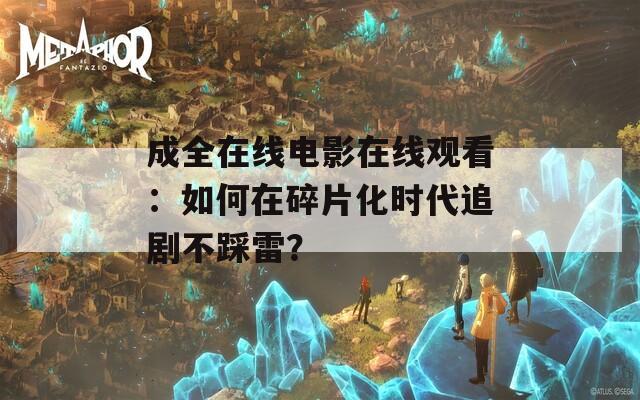 成全在线电影在线观看：如何在碎片化时代追剧不踩雷？