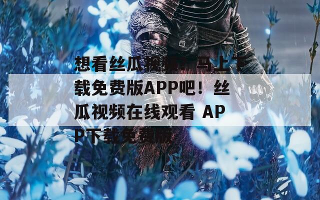 想看丝瓜视频？马上下载免费版APP吧！丝瓜视频在线观看 APP下载免费版