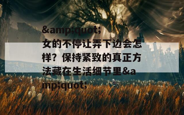 &quot;女的不停让弄下边会怎样？保持紧致的真正方法藏在生活细节里&quot;