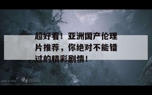 超好看！亚洲国产伦理片推荐，你绝对不能错过的精彩剧情！