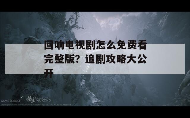 回响电视剧怎么免费看完整版？追剧攻略大公开