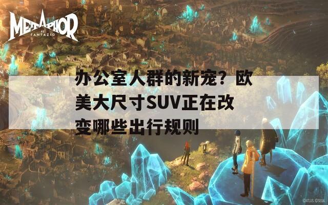 办公室人群的新宠？欧美大尺寸SUV正在改变哪些出行规则