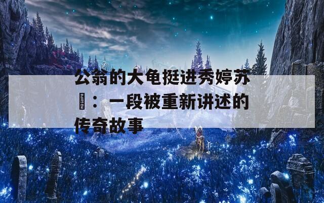 公翁的大龟挺进秀婷苏玥：一段被重新讲述的传奇故事