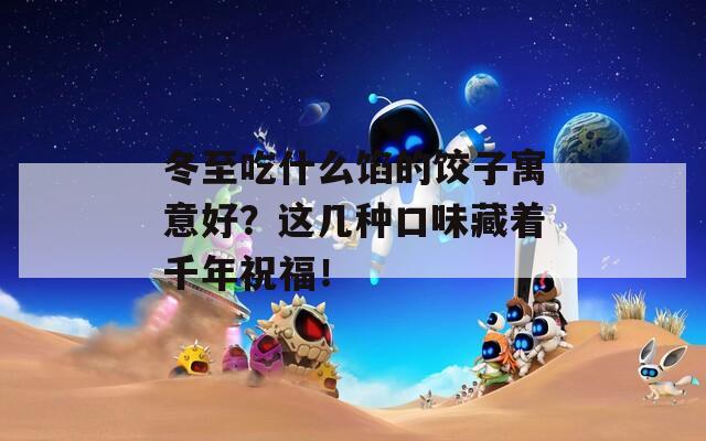 冬至吃什么馅的饺子寓意好？这几种口味藏着千年祝福！