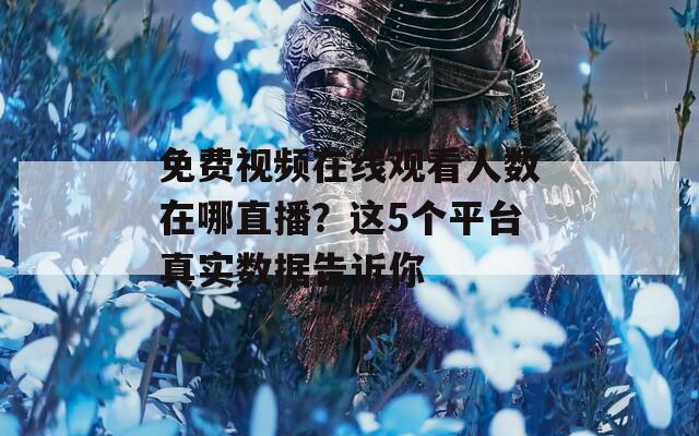 免费视频在线观看人数在哪直播？这5个平台真实数据告诉你
