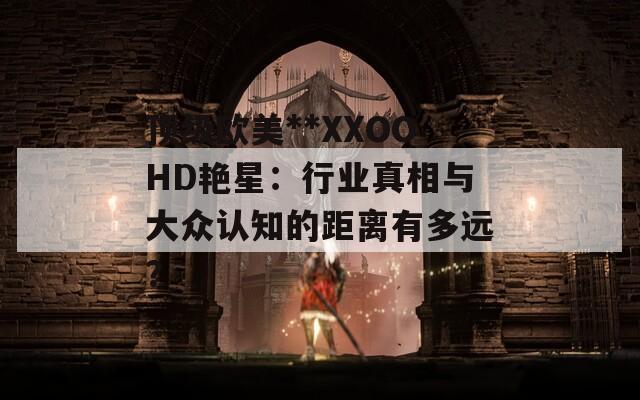 顶级欧美**XXOOHD艳星：行业真相与大众认知的距离有多远？