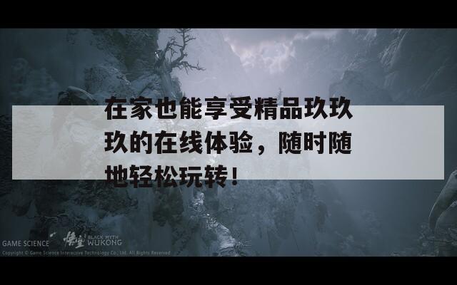 在家也能享受精品玖玖玖的在线体验，随时随地轻松玩转！