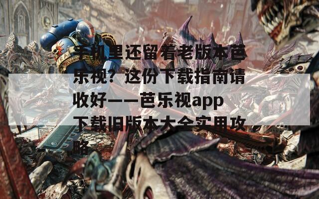 手机里还留着老版本芭乐视？这份下载指南请收好——芭乐视app下载旧版本大全实用攻略