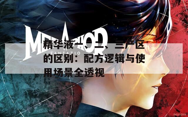 精华液一、二、三产区的区别：配方逻辑与使用场景全透视