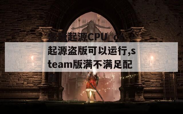 盗版起源CPU_cs起源盗版可以运行,steam版满不满足配置