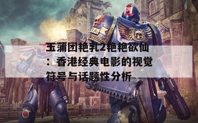 玉蒲团艳乳2艳艳欲仙：香港经典电影的视觉符号与话题性分析