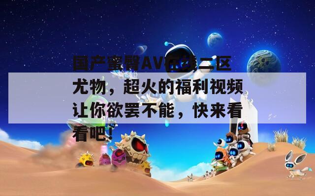 国产蜜臀AV在线二区尤物，超火的福利视频让你欲罢不能，快来看看吧！
