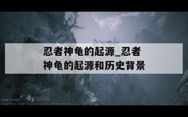 忍者神龟的起源_忍者神龟的起源和历史背景