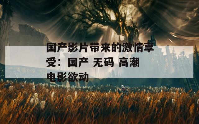 国产影片带来的激情享受：国产 无码 高潮电影欲动