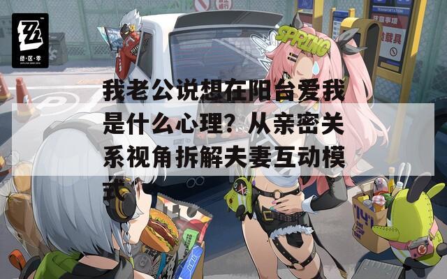 我老公说想在阳台爱我是什么心理？从亲密关系视角拆解夫妻互动模式