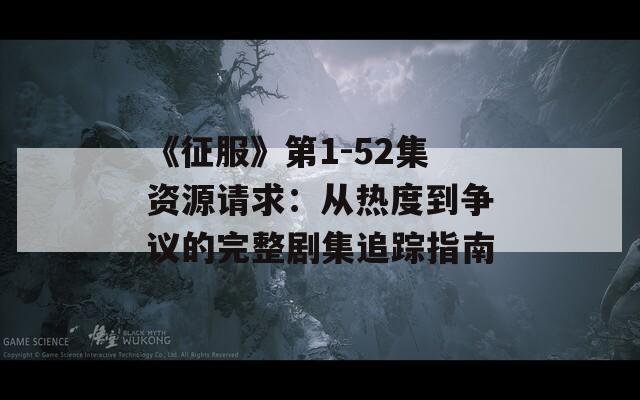 《征服》第1-52集资源请求：从热度到争议的完整剧集追踪指南