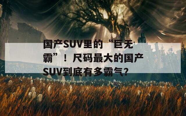 国产SUV里的“巨无霸”！尺码最大的国产SUV到底有多霸气？