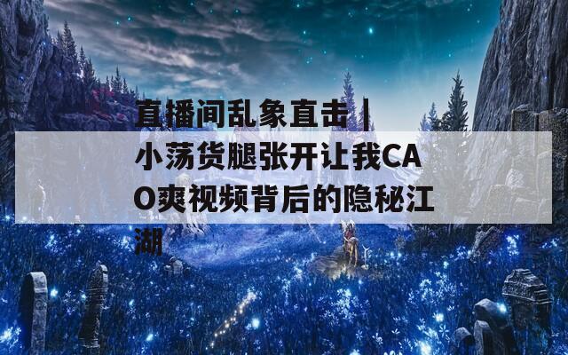 直播间乱象直击 | 小荡货腿张开让我CAO爽视频背后的隐秘江湖