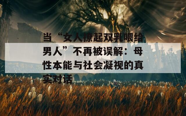 当“女人撩起双乳喂给男人”不再被误解：母性本能与社会凝视的真实对话