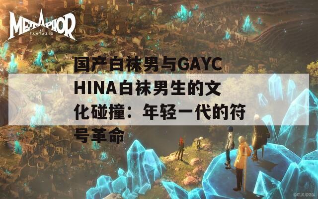 国产白袜男与GAYCHINA白袜男生的文化碰撞：年轻一代的符号革命
