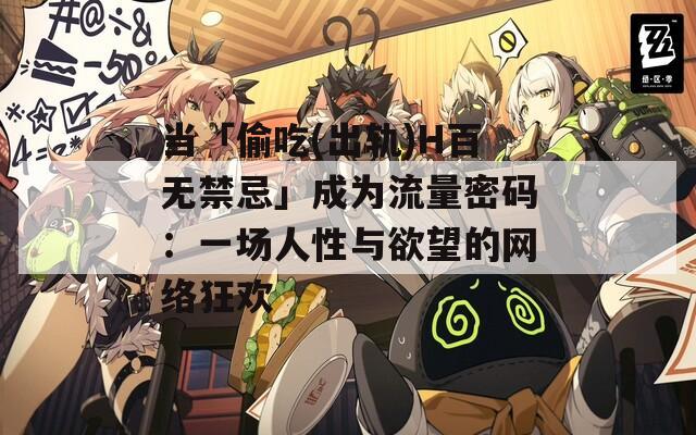 当「偷吃(出轨)H百无禁忌」成为流量密码：一场人性与欲望的网络狂欢
