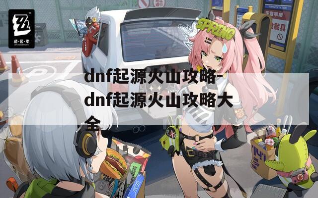 dnf起源火山攻略-dnf起源火山攻略大全