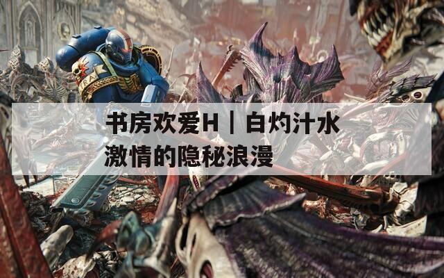 书房欢爱H｜白灼汁水激情的隐秘浪漫