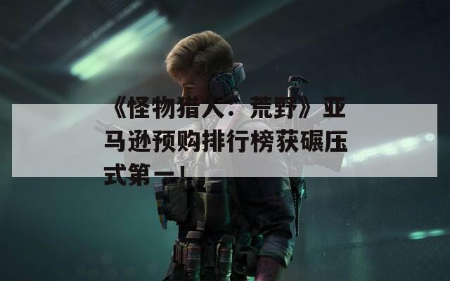 《怪物猎人：荒野》亚马逊预购排行榜获碾压式第一！
