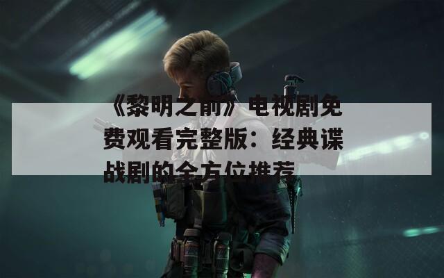 《黎明之前》电视剧免费观看完整版：经典谍战剧的全方位推荐