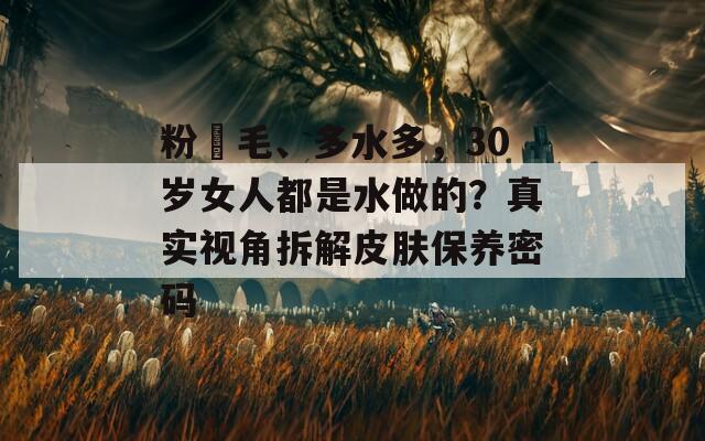 粉泬毛、多水多，30岁女人都是水做的？真实视角拆解皮肤保养密码