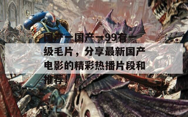 国产一国产一99有一级毛片，分享最新国产电影的精彩热播片段和推荐！