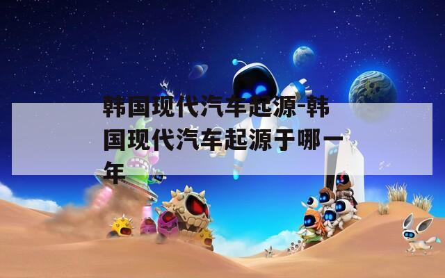 韩国现代汽车起源-韩国现代汽车起源于哪一年