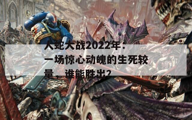 人蛇大战2022年：一场惊心动魄的生死较量，谁能胜出？