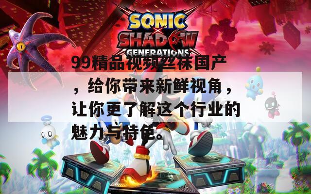 99精品视频丝袜国产，给你带来新鲜视角，让你更了解这个行业的魅力与特色。
