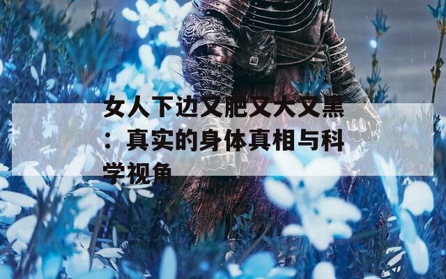女人下边又肥又大又黑：真实的身体真相与科学视角