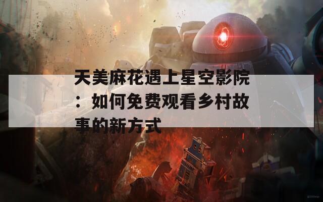 天美麻花遇上星空影院：如何免费观看乡村故事的新方式