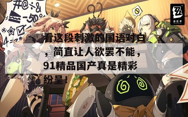 看这段刺激的国语对白，简直让人欲罢不能，91精品国产真是精彩纷呈！