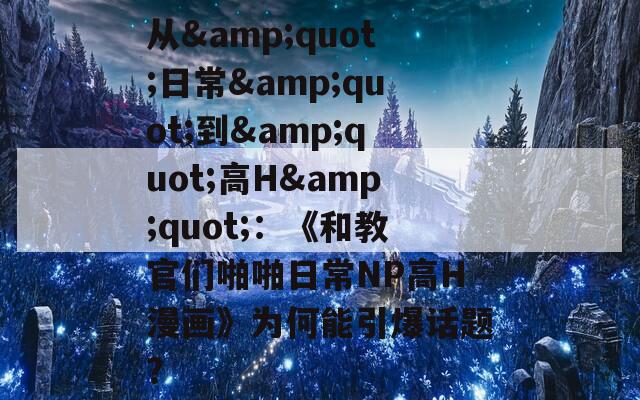 从&quot;日常&quot;到&quot;高H&quot;：《和教官们啪啪日常NP高H漫画》为何能引爆话题？