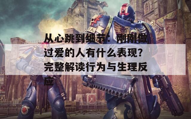 从心跳到细节：刚刚做过爱的人有什么表现？完整解读行为与生理反应