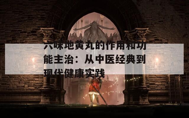 六味地黄丸的作用和功能主治：从中医经典到现代健康实践