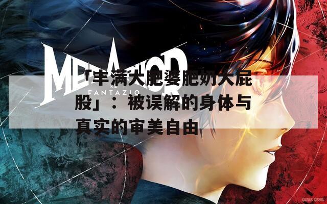 「丰满大肥婆肥奶大屁股」：被误解的身体与真实的审美自由