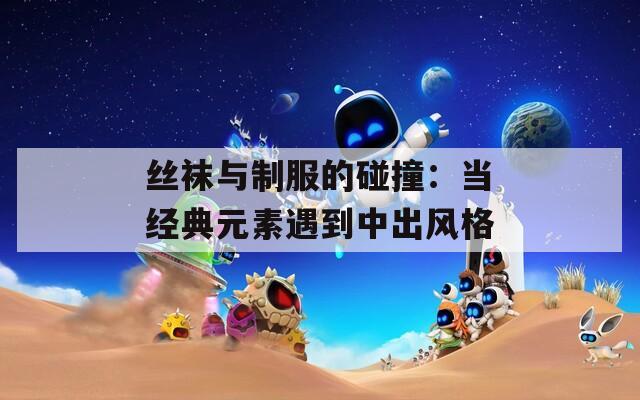 丝袜与制服的碰撞：当经典元素遇到中出风格
