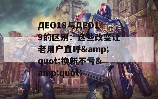 ДЕО18与ДЕО19的区别：这些改变让老用户直呼&quot;换新不亏&quot;