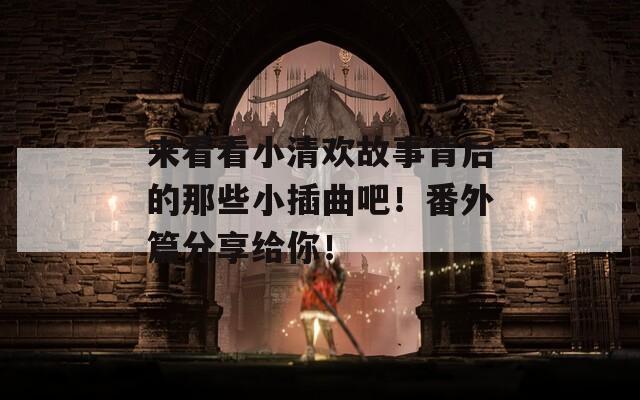 来看看小清欢故事背后的那些小插曲吧！番外篇分享给你！