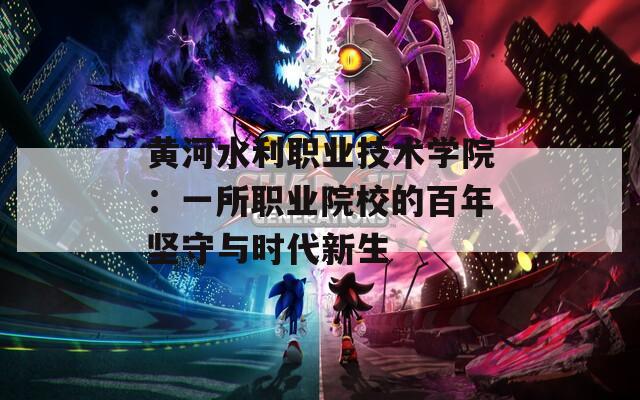黄河水利职业技术学院：一所职业院校的百年坚守与时代新生