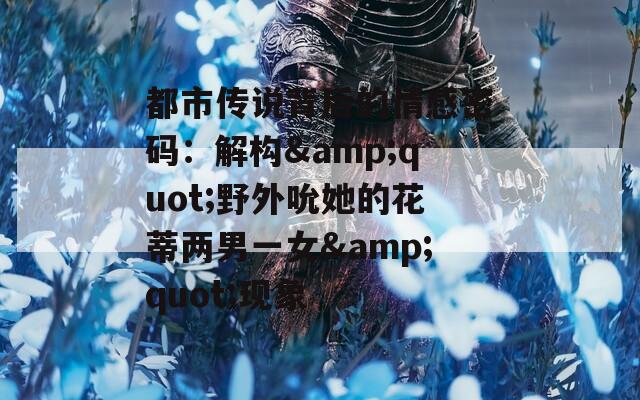 都市传说背后的情感密码：解构&quot;野外吮她的花蒂两男一女&quot;现象